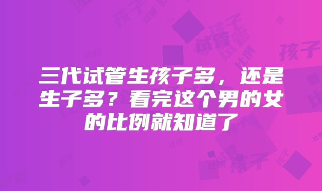 三代试管生孩子多,还是生子多?看完这个男的女的比例就知道了