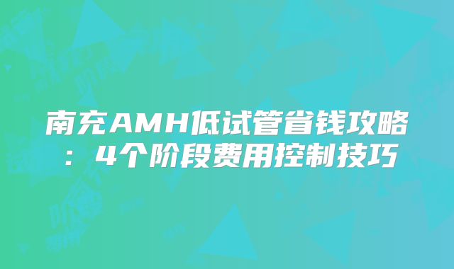 南充AMH低试管省钱攻略:4个阶段费用控制技巧