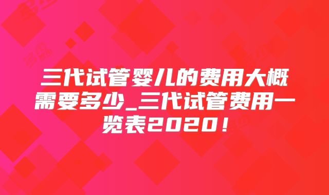 三代试管婴儿的费用大概需要多少_三代试管费用一览表2020！