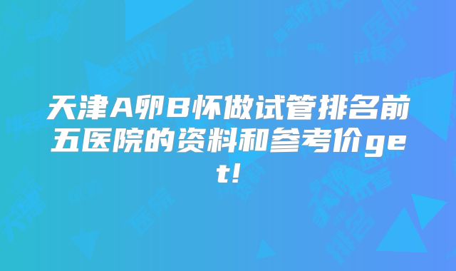 天津A卵B怀做试管排名前五医院的资料和参考价get!