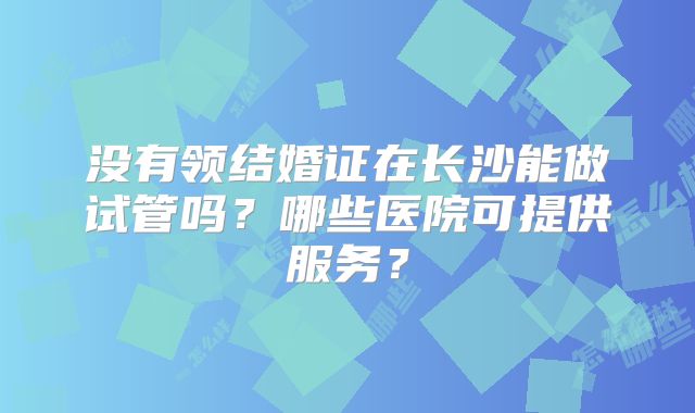 没有领结婚证在长沙能做试管吗?哪些医院可提供服务?