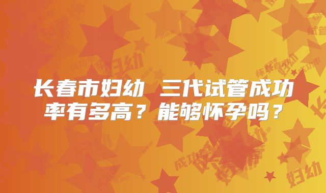 长春市妇幼 三代试管成功率有多高?能够怀孕吗?