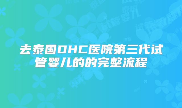 去泰国DHC医院第三代试管婴儿的的完整流程