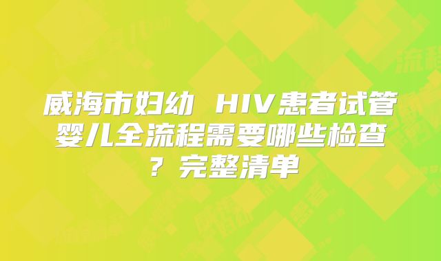 威海市妇幼 HIV患者试管婴儿全流程需要哪些检查？完整清单
