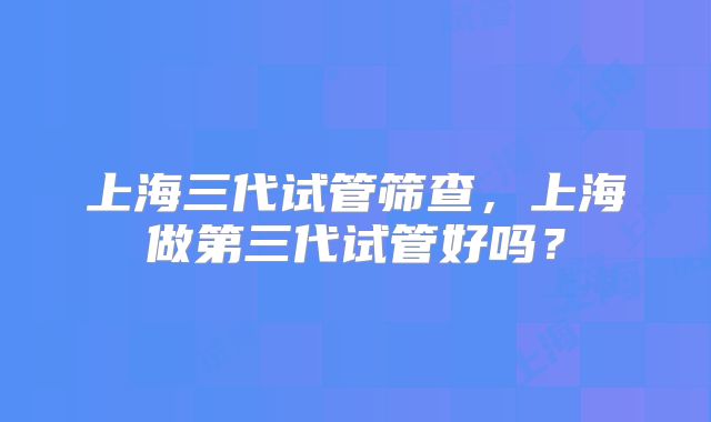 上海三代试管筛查,上海做第三代试管好吗?