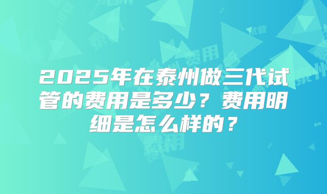 2025年在泰州做三代试管的费用是多少?费用明细是怎么样的?