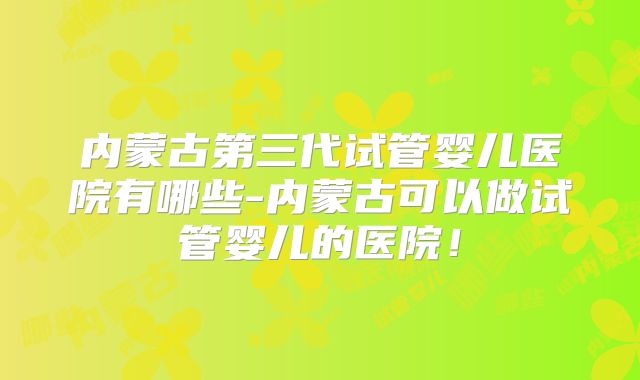 内蒙古第三代试管婴儿医院有哪些-内蒙古可以做试管婴儿的医院!