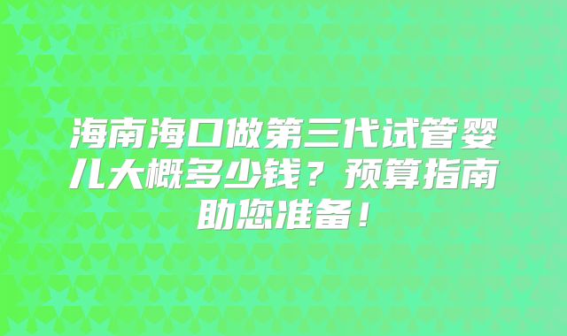 海南海口做第三代试管婴儿大概多少钱？预算指南助您准备！