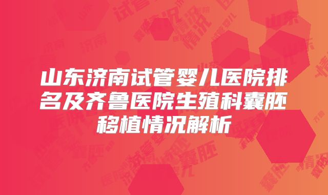 山东济南试管婴儿医院排名及齐鲁医院生殖科囊胚移植情况解析