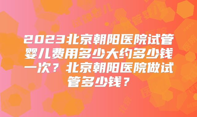 2023北京朝阳医院试管婴儿费用多少大约多少钱一次？北京朝阳医院做试管多少钱？