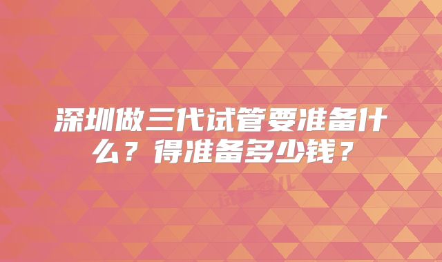 深圳做三代试管要准备什么？得准备多少钱？