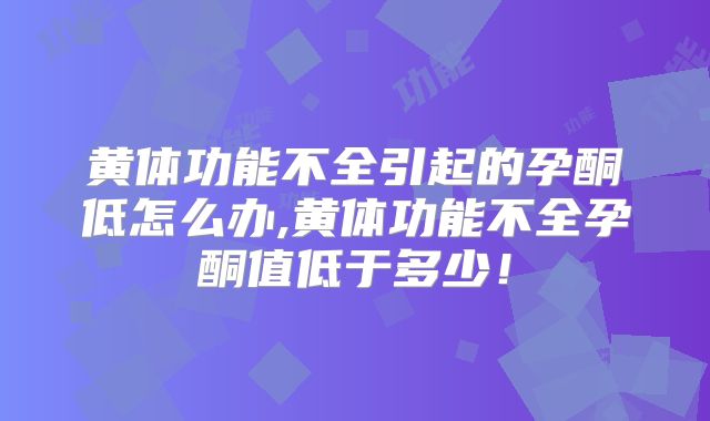 黄体功能不全引起的孕酮低怎么办,黄体功能不全孕酮值低于多少！