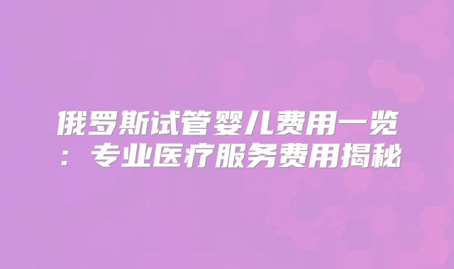 俄罗斯试管婴儿费用一览:专业医疗服务费用揭秘