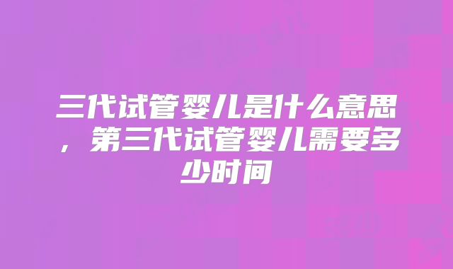 三代试管婴儿是什么意思，第三代试管婴儿需要多少时间