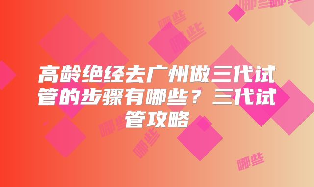 高龄绝经去广州做三代试管的步骤有哪些?三代试管攻略