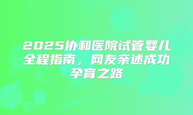 2025协和医院试管婴儿全程指南，网友亲述成功孕育之路
