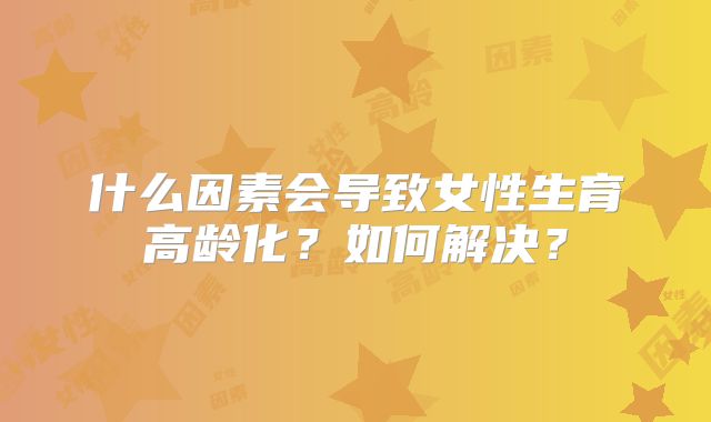 什么因素会导致女性生育高龄化？如何解决？