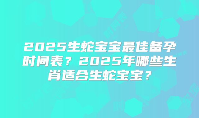2025生蛇宝宝最佳备孕时间表?2025年哪些生肖适合生蛇宝宝?