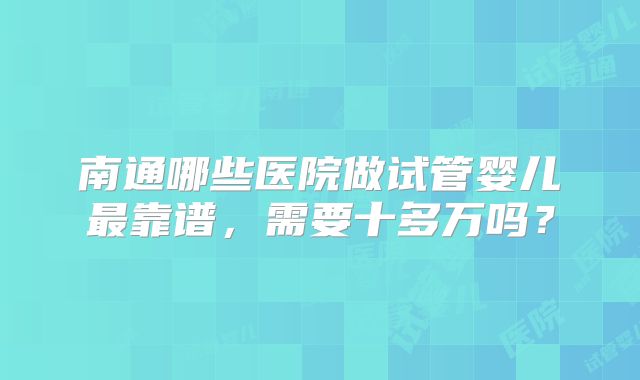 南通哪些医院做试管婴儿最靠谱，需要十多万吗？