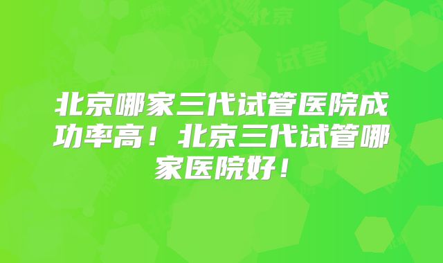北京哪家三代试管医院成功率高！北京三代试管哪家医院好！