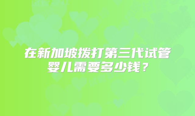 在新加坡拨打第三代试管婴儿需要多少钱？