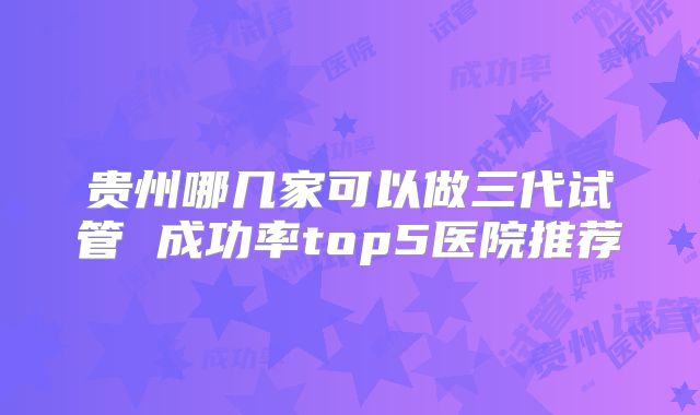 贵州哪几家可以做三代试管 成功率top5医院推荐