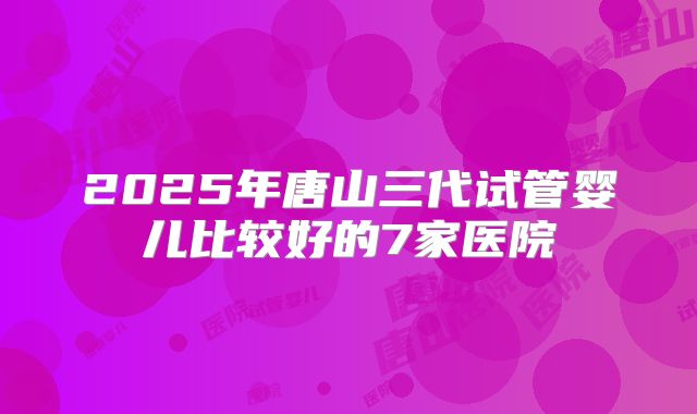 2025年唐山三代试管婴儿比较好的7家医院