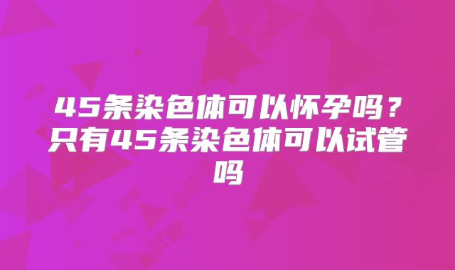 45条染色体可以怀孕吗？只有45条染色体可以试管吗