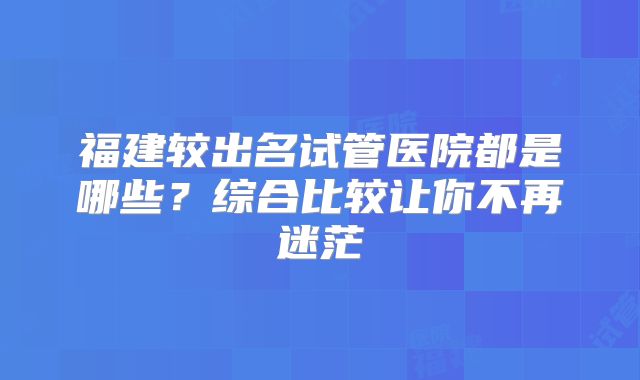 福建较出名试管医院都是哪些?综合比较让你不再迷茫