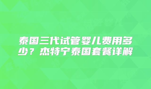 泰国三代试管婴儿费用多少？杰特宁泰国套餐详解