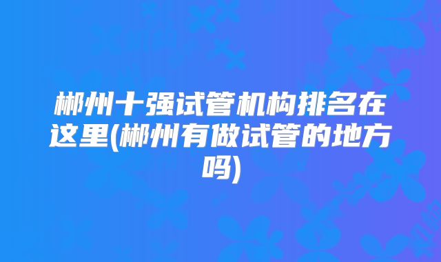 郴州十强试管机构排名在这里(郴州有做试管的地方吗)