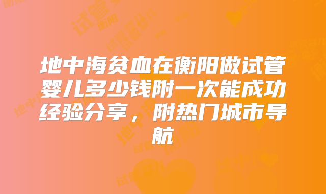 地中海贫血在衡阳做试管婴儿多少钱附一次能成功经验分享，附热门城市导航