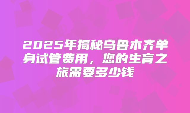 2025年揭秘乌鲁木齐单身试管费用,您的生育之旅需要多少钱