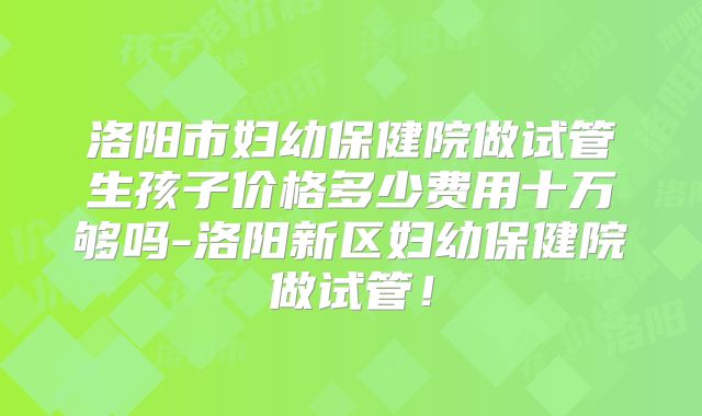 洛阳市妇幼保健院做试管生孩子价格多少费用十万够吗-洛阳新区妇幼保健院做试管！