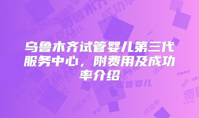 乌鲁木齐试管婴儿第三代服务中心，附费用及成功率介绍