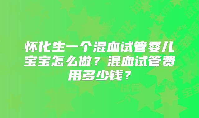 怀化生一个混血试管婴儿宝宝怎么做？混血试管费用多少钱？
