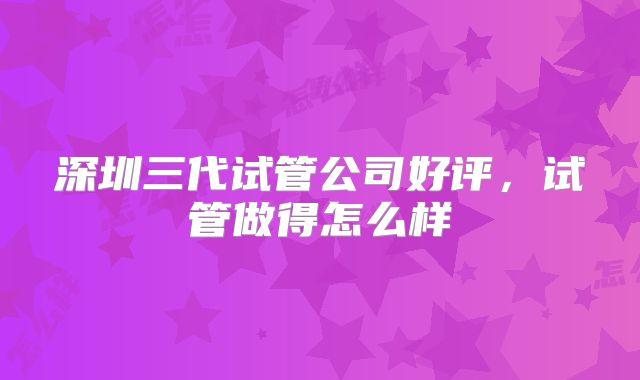 深圳三代试管公司好评，试管做得怎么样