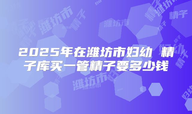 2025年在潍坊市妇幼 精子库买一管精子要多少钱