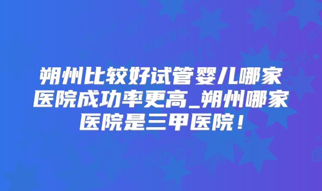 朔州比较好试管婴儿哪家医院成功率更高_朔州哪家医院是三甲医院！