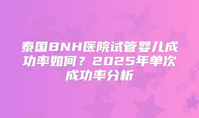 泰国BNH医院试管婴儿成功率如何？2025年单次成功率分析