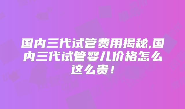 国内三代试管费用揭秘,国内三代试管婴儿价格怎么这么贵！