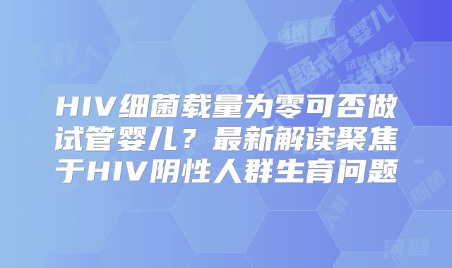HIV细菌载量为零可否做试管婴儿？最新解读聚焦于HIV阴性人群生育问题