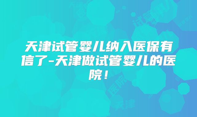 天津试管婴儿纳入医保有信了-天津做试管婴儿的医院！