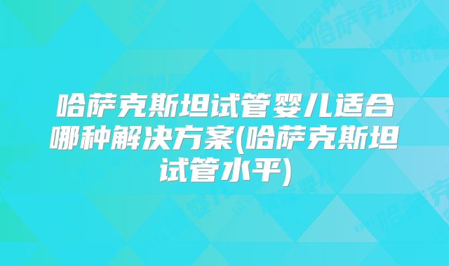 哈萨克斯坦试管婴儿适合哪种解决方案(哈萨克斯坦试管水平)