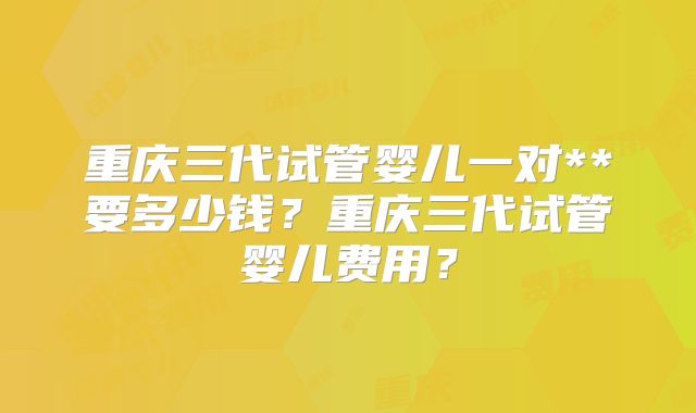 重庆三代试管婴儿一对**要多少钱？重庆三代试管婴儿费用？