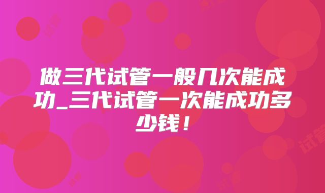 做三代试管一般几次能成功_三代试管一次能成功多少钱！