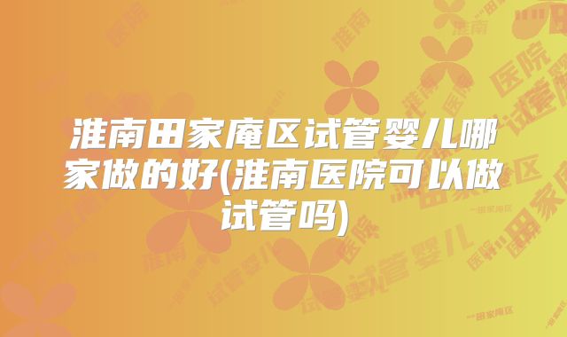 淮南田家庵区试管婴儿哪家做的好(淮南医院可以做试管吗)