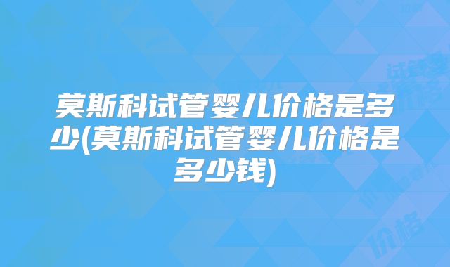 莫斯科试管婴儿价格是多少(莫斯科试管婴儿价格是多少钱)
