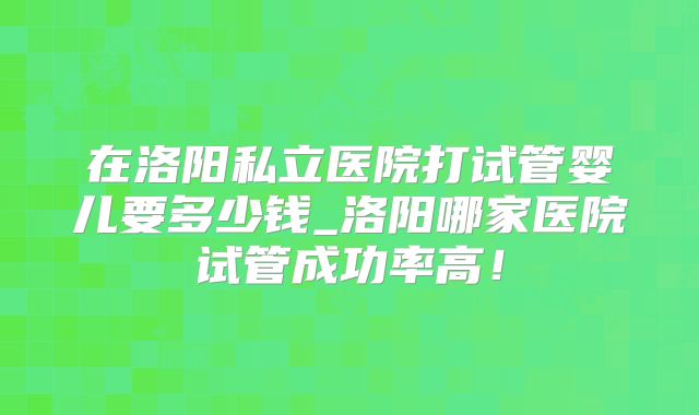 在洛阳私立医院打试管婴儿要多少钱_洛阳哪家医院试管成功率高！