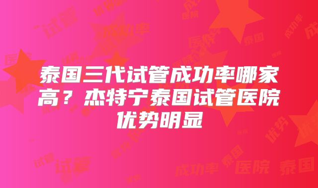 泰国三代试管成功率哪家高？杰特宁泰国试管医院优势明显